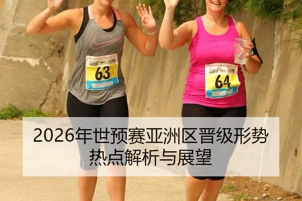 2026年世预赛亚洲区晋级形势热点解析与展望